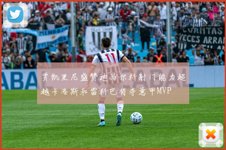 贾凯里尼盛赞迪马尔科射门能力超越卡洛斯和雷科巴将夺意甲MVP