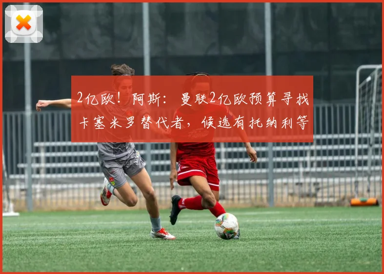 2亿欧！阿斯：曼联2亿欧预算寻找卡塞米罗替代者，候选有托纳利等