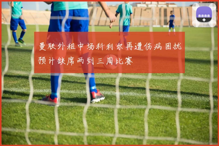曼联外租中场科利尔再遭伤病困扰预计缺席两到三周比赛