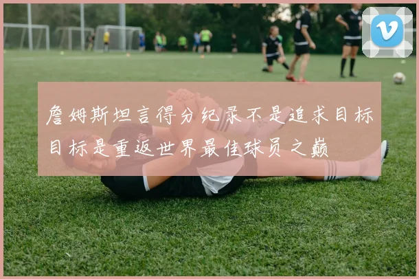詹姆斯坦言得分纪录不是追求目标目标是重返世界最佳球员之巅