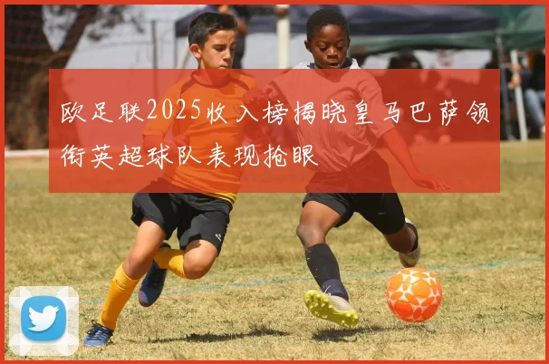 欧足联2025收入榜揭晓皇马巴萨领衔英超球队表现抢眼