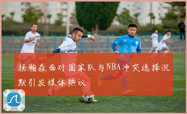 杨瀚森面对国家队与NBA冲突选择沉默引发媒体热议