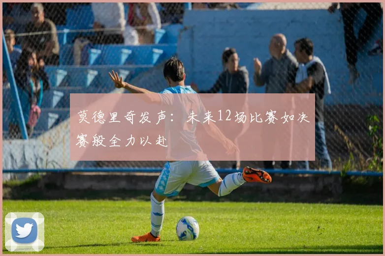 莫德里奇发声：未来12场比赛如决赛般全力以赴